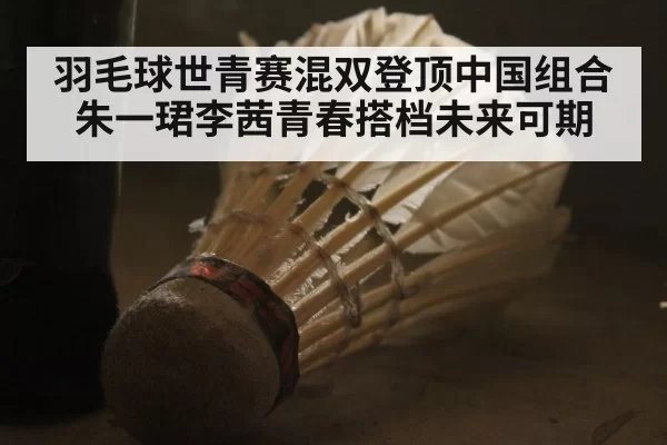 羽毛球世青赛混双登顶中国组合朱一珺李茜青春搭档未来可期